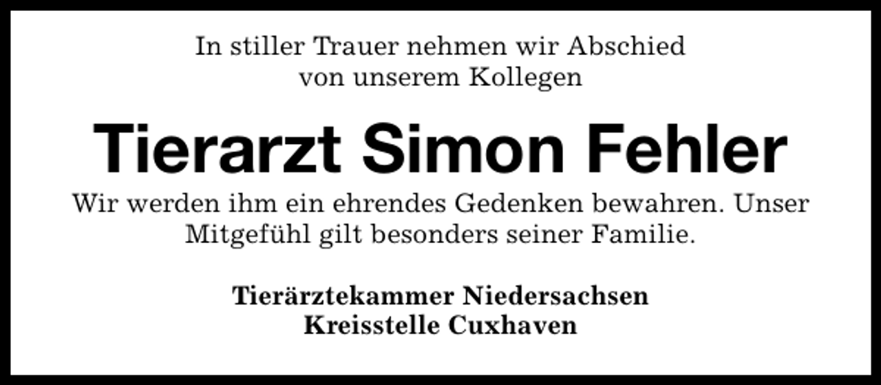 <p>In stiller Trauer nehmen wir Abschied<br />von unserem Kollegen</p><p>Tierarzt Simon Fehler</p><p>Wir werden ihm ein ehrendes Gedenken bewahren. Unser<br />Mitgefühl gilt besonders seiner Familie.<br />Tierärztekammer Niedersachsen<br />Kreisstelle Cuxhaven</p>