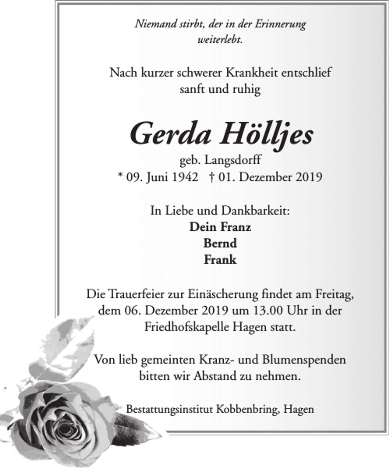 <p>Niemand stirbt, der in der Erinnerung<br />weiterlebt.</p><p>Nach kurzer schwerer Krankheit entschlief<br />sanft und ruhig</p><p>Gerda Hölljes</p><p>geb. Langsdorff<br />* 09. Juni 1942 † 01. Dezember 2019<br />In Liebe und Dankbarkeit:<br />Dein Franz<br />Bernd<br />Frank<br />Die Trauerfeier zur Einäscherung findet am Freitag,<br />dem 06. Dezember 2019 um 13.00 Uhr in der<br />Friedhofskapelle Hagen statt.<br />Von lieb gemeinten Kranz- und Blumenspenden<br />bitten wir Abstand zu nehmen.<br />Bestattungsinstitut Kobbenbring, Hagen</p>