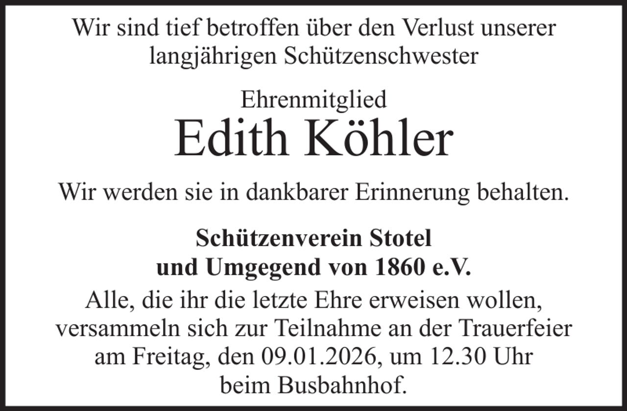 <p>Wir sind tief betroffen über den Verlust unserer<br />langjährigen Schützenschwester<br />Ehrenmitglied</p><p>Edith Köhler<br />Wir werden sie in dankbarer Erinnerung behalten.<br />Schützenverein Stotel<br />und Umgegend von 1860 e.V.<br />Alle, die ihr die letzte Ehre erweisen wollen,<br />versammeln sich zur Teilnahme an der Trauerfeier<br />am Freitag, den 09.01.2026, um 12.30 Uhr<br />beim Busbahnhof.</p>