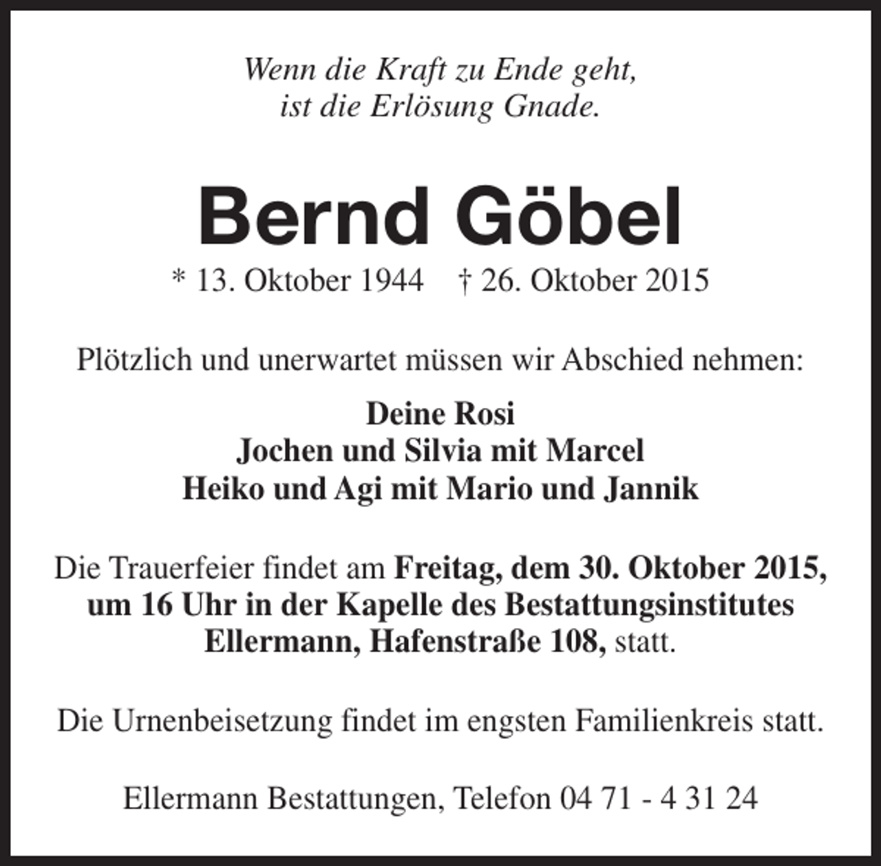 <p>Wenn die Kraft zu Ende geht,<br />ist die Erlösung Gnade.</p><p>Bernd Göbel</p><p>* 13. Oktober 1944 † 26. Oktober 2015<br />Plötzlich und unerwartet müssen wir Abschied nehmen:<br />Deine Rosi<br />Jochen und Silvia mit Marcel<br />Heiko und Agi mit Mario und Jannik<br />Die Trauerfeier findet am Freitag, dem 30. Oktober 2015,<br />um 16 Uhr in der Kapelle des Bestattungsinstitutes<br />Ellermann, Hafenstraße 108, statt.<br />Die Urnenbeisetzung findet im engsten Familienkreis statt.<br />Ellermann Bestattungen, Telefon 04 71 - 4 31 24</p>