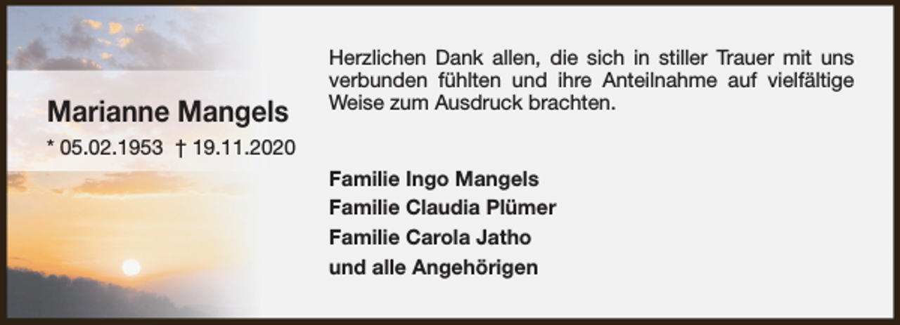 <p>Marianne Mangels</p><p>Herzlichen Dank allen, die sich in stiller Trauer mit uns<br />verbunden fühlten und ihre Anteilnahme auf vielfältige<br />Weise zum Ausdruck brachten.</p><p>* 05.02.1953 † 19.11.2020<br />Familie Ingo Mangels<br />Familie Claudia Plümer<br />Familie Carola Jatho<br />und alle Angehörigen</p>
