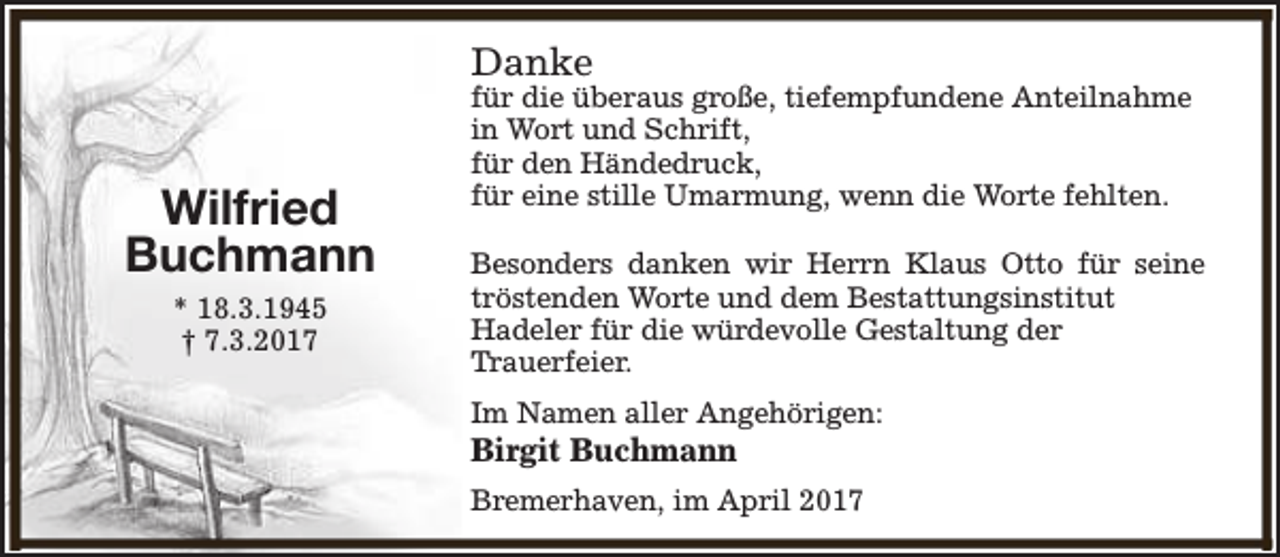 <p>Danke</p><p>Wilfried<br />Buchmann<br />* 18.3.1945<br />† 7.3.2017</p><p>für die überaus große, tiefempfundene Anteilnahme<br />in Wort und Schrift,<br />für den Händedruck,<br />für eine stille Umarmung, wenn die Worte fehlten.<br />Besonders danken wir Herrn Klaus Otto für seine<br />tröstenden Worte und dem Bestattungsinstitut<br />Hadeler für die würdevolle Gestaltung der<br />Trauerfeier.<br />Im Namen aller Angehörigen:</p><p>Birgit Buchmann</p><p>Bremerhaven, im April 2017</p>