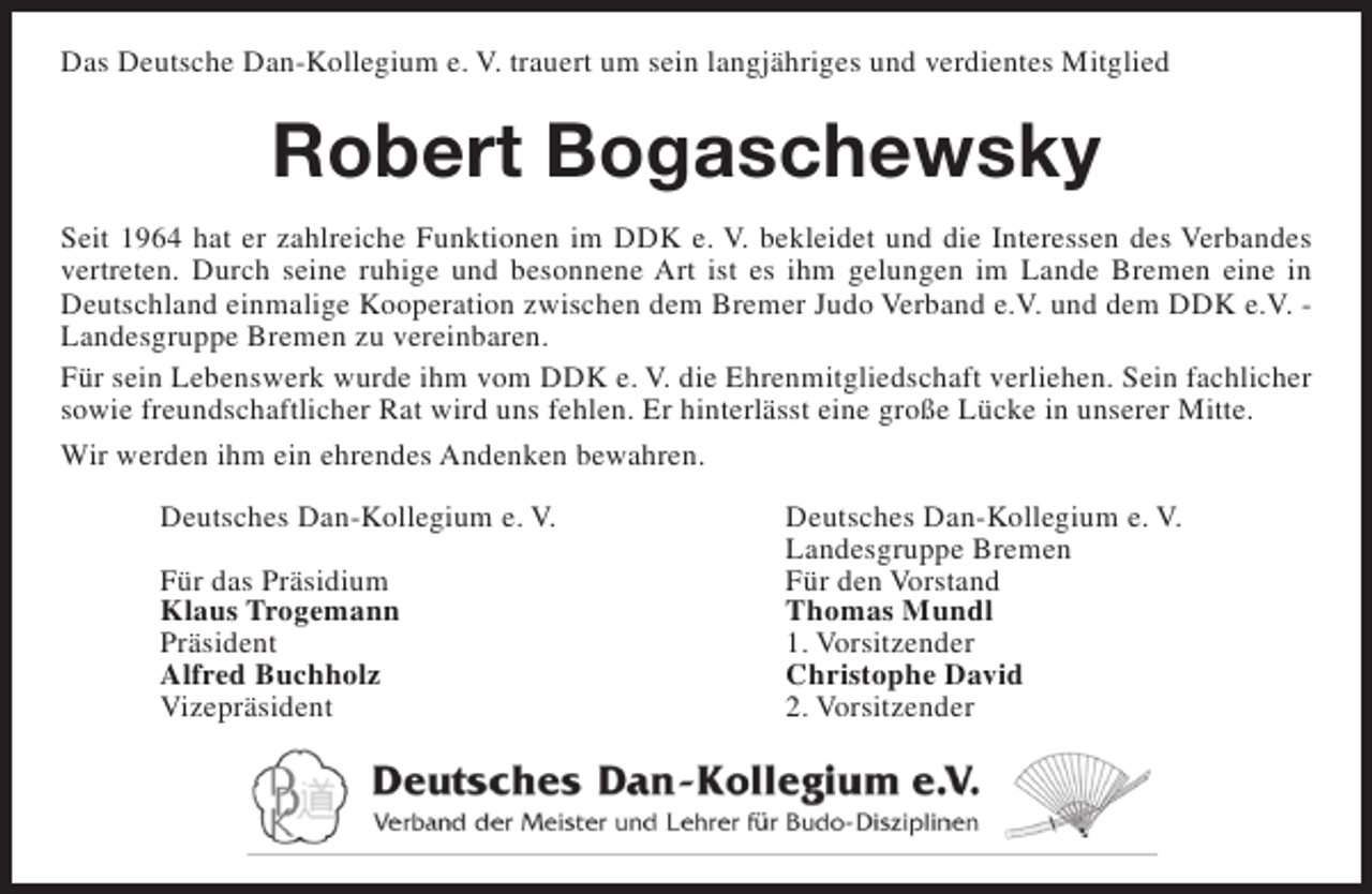 <p>Das Deutsche Dan-Kollegium e. V. trauert um sein langjähriges und verdientes Mitglied</p><p>Robert Bogaschewsky<br />Seit 1964 hat er zahlreiche Funktionen im DDK e. V. bekleidet und die Interessen des Verbandes<br />vertreten. Durch seine ruhige und besonnene Art ist es ihm gelungen im Lande Bremen eine in<br />Deutschland einmalige Kooperation zwischen dem Bremer Judo Verband e.V. und dem DDK e.V. Landesgruppe Bremen zu vereinbaren.<br />Für sein Lebenswerk wurde ihm vom DDK e. V. die Ehrenmitgliedschaft verliehen. Sein fachlicher<br />sowie freundschaftlicher Rat wird uns fehlen. Er hinterlässt eine große Lücke in unserer Mitte.<br />Wir werden ihm ein ehrendes Andenken bewahren.<br />Deutsches Dan-Kollegium e. V.<br />Für das Präsidium<br />Klaus Trogemann<br />Präsident<br />Alfred Buchholz<br />Vizepräsident</p><p>Deutsches Dan-Kollegium e. V.<br />Landesgruppe Bremen<br />Für den Vorstand<br />Thomas Mundl<br />1. Vorsitzender<br />Christophe David<br />2. Vorsitzender</p>