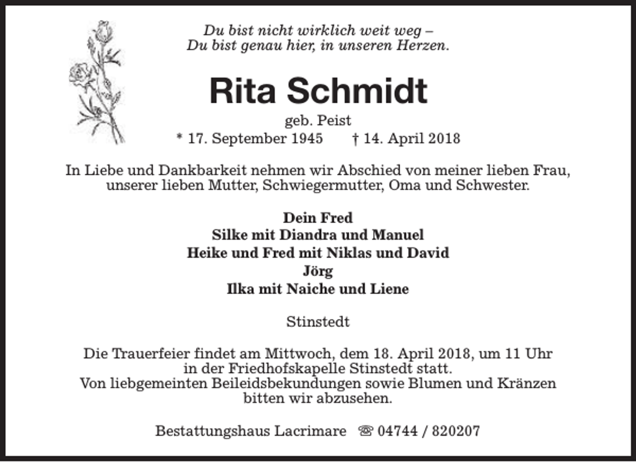 <p>Du bist nicht wirklich weit weg –<br />Du bist genau hier, in unseren Herzen.</p><p>Rita Schmidt</p><p>geb. Peist<br />* 17. September 1945<br />† 14. April 2018<br />In Liebe und Dankbarkeit nehmen wir Abschied von meiner lieben Frau,<br />unserer lieben Mutter, Schwiegermutter, Oma und Schwester.<br />Dein Fred<br />Silke mit Diandra und Manuel<br />Heike und Fred mit Niklas und David<br />Jörg<br />Ilka mit Naiche und Liene<br />Stinstedt<br />Die Trauerfeier findet am Mittwoch, dem 18. April 2018, um 11 Uhr<br />in der Friedhofskapelle Stinstedt statt.<br />Von liebgemeinten Beileidsbekundungen sowie Blumen und Kränzen<br />bitten wir abzusehen.<br />Bestattungshaus Lacrimare s 04744 / 820207</p>