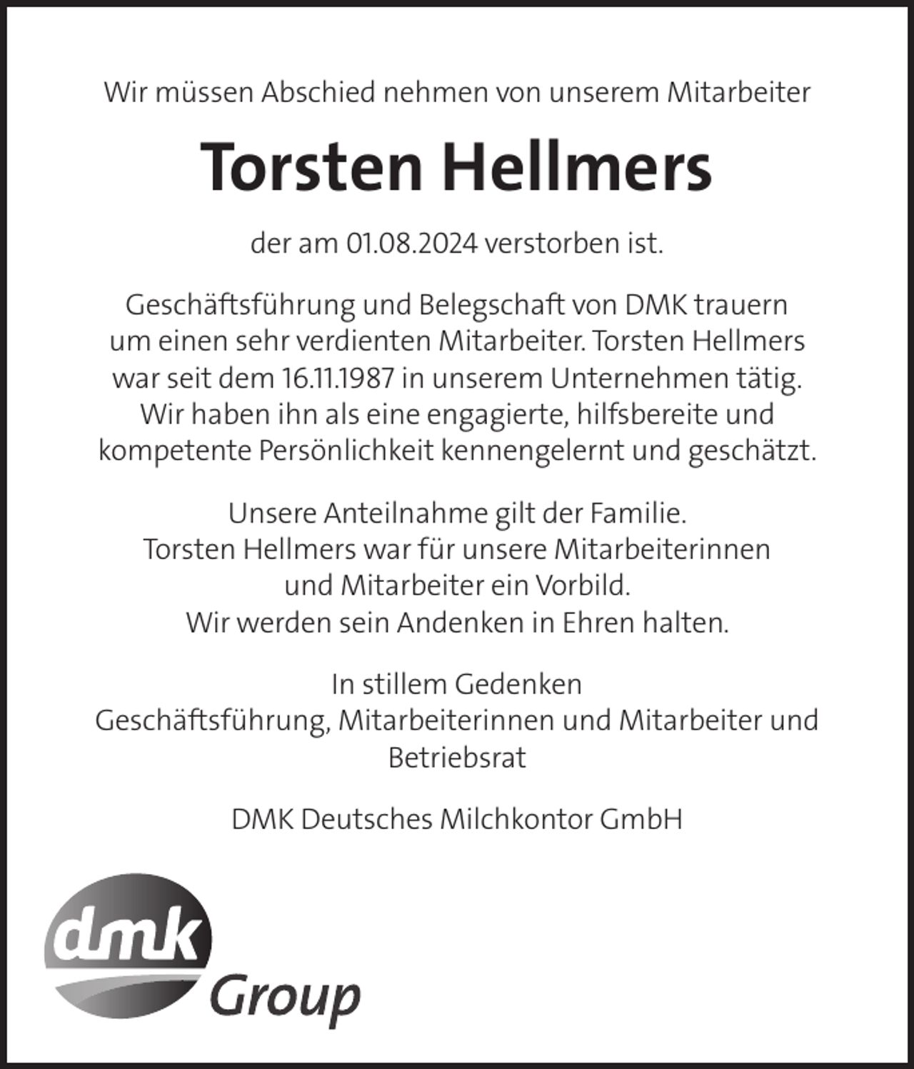 <p>Wir müssen Abschied nehmen von unserem Mitarbeiter</p><p>Torsten Hellmers<br />der am 01.08.2024 verstorben ist.<br />Geschäftsführung und Belegschaft von DMK trauern<br />um einen sehr verdienten Mitarbeiter. Torsten Hellmers<br />war seit dem 16.11.1987 in unserem Unternehmen tätig.<br />Wir haben ihn als eine engagierte, hilfsbereite und<br />kompetente Persönlichkeit kennengelernt und geschätzt.<br />Unsere Anteilnahme gilt der Familie.<br />Torsten Hellmers war für unsere Mitarbeiterinnen<br />und Mitarbeiter ein Vorbild.<br />Wir werden sein Andenken in Ehren halten.<br />In stillem Gedenken<br />Geschäftsführung, Mitarbeiterinnen und Mitarbeiter und<br />Betriebsrat<br />DMK Deutsches Milchkontor GmbH</p>