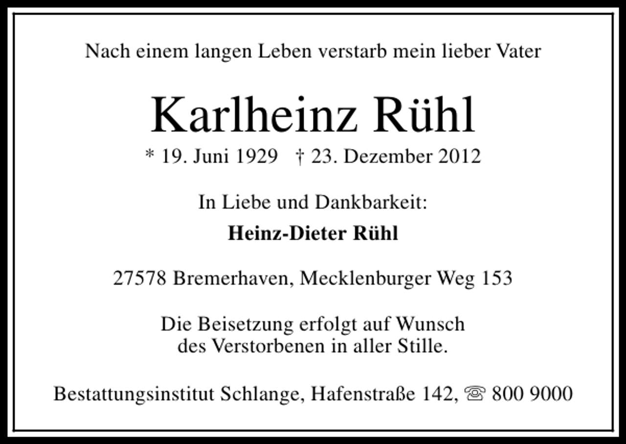 <p>Nach einem langen Leben verstarb mein lieber Vater</p><p>Karlheinz Rühl</p><p>* 19. Juni 1929 † 23. Dezember 2012<br />In Liebe und Dankbarkeit:<br />Heinz-Dieter Rühl<br />27578 Bremerhaven, Mecklenburger Weg 153<br />Die Beisetzung erfolgt auf Wunsch<br />des Verstorbenen in aller Stille.<br />Bestattungsinstitut Schlange, Hafenstraße 142, s 800 9000</p>