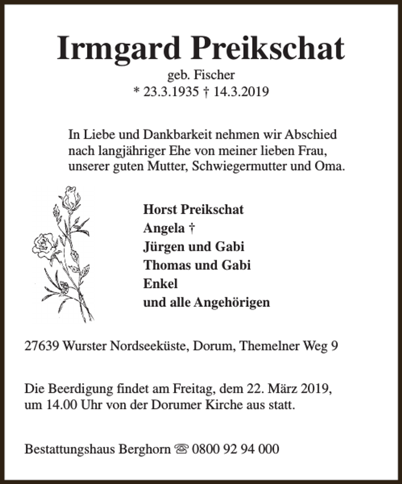 <p>Irmgard Preikschat<br />geb. Fischer<br />* 23.3.1935 † 14.3.2019</p><p>In Liebe und Dankbarkeit nehmen wir Abschied<br />nach langjähriger Ehe von meiner lieben Frau,<br />unserer guten Mutter, Schwiegermutter und Oma.<br />Horst Preikschat<br />Angela †<br />Jürgen und Gabi<br />Thomas und Gabi<br />Enkel<br />und alle Angehörigen<br />27639 Wurster Nordseeküste, Dorum, Themelner Weg 9<br />Die Beerdigung findet am Freitag, dem 22. März 2019,<br />um 14.00 Uhr von der Dorumer Kirche aus statt.<br />Bestattungshaus Berghorn s 0800 92 94 000</p>