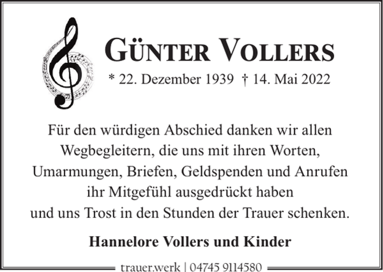<p>GÜNTER VOLLERS<br />* 22. Dezember 1939 † 14. Mai 2022</p><p>Für den würdigen Abschied danken wir allen<br />Wegbegleitern, die uns mit ihren Worten,<br />Umarmungen, Briefen, Geldspenden und Anrufen<br />ihr Mitgefühl ausgedrückt haben<br />und uns Trost in den Stunden der Trauer schenken.<br />Hannelore Vollers und Kinder<br />trauer.werk | 04745 9114580</p>