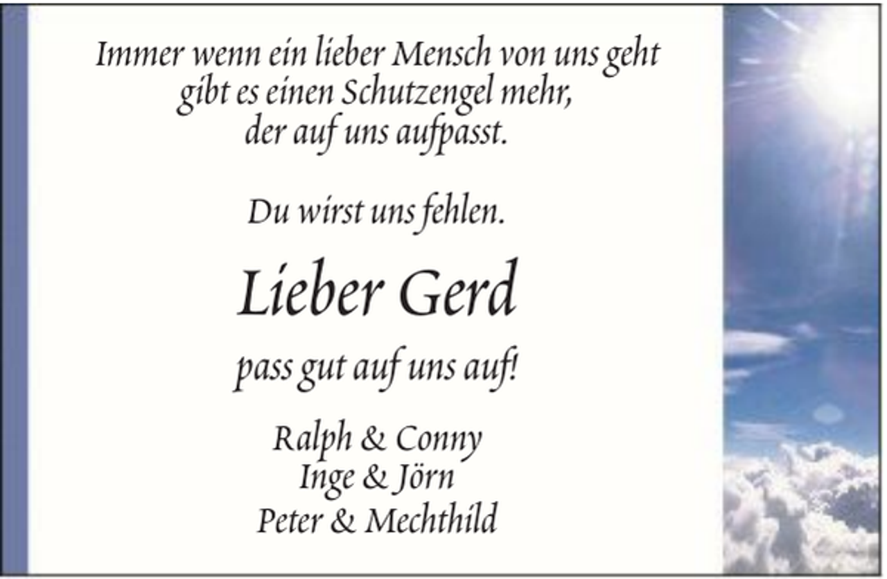 <p>Immer wenn ein lieber Mensch von uns geht<br />gibt es einen Schutzengel mehr,<br />der auf uns aufpasst.<br />Du wirst uns fehlen.</p><p>Lieber Gerd<br />pass gut auf uns auf!<br />Ralph &amp; Conny<br />Inge &amp; Jörn<br />Peter &amp; Mechthild</p>
