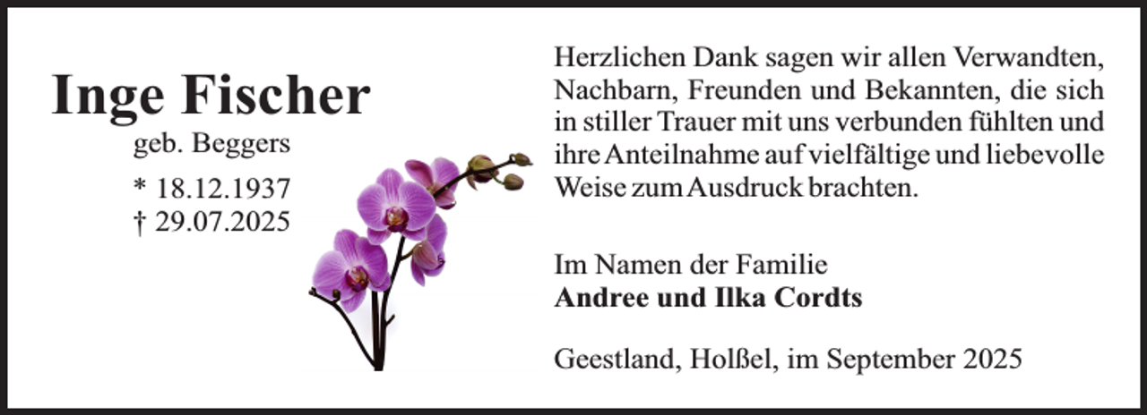 <p>Inge Fischer<br />geb. Beggers</p><p>* 18.12.1937<br />† 29.07.2025</p><p>Herzlichen Dank sagen wir allen Verwandten,<br />Nachbarn, Freunden und Bekannten, die sich<br />in stiller Trauer mit uns verbunden fühlten und<br />ihre Anteilnahme auf vielfältige und liebevolle<br />Weise zumAusdruck brachten.<br />Im Namen der Familie<br />Andree und Ilka Cordts<br />Geestland, Holßel, im September 2025</p>