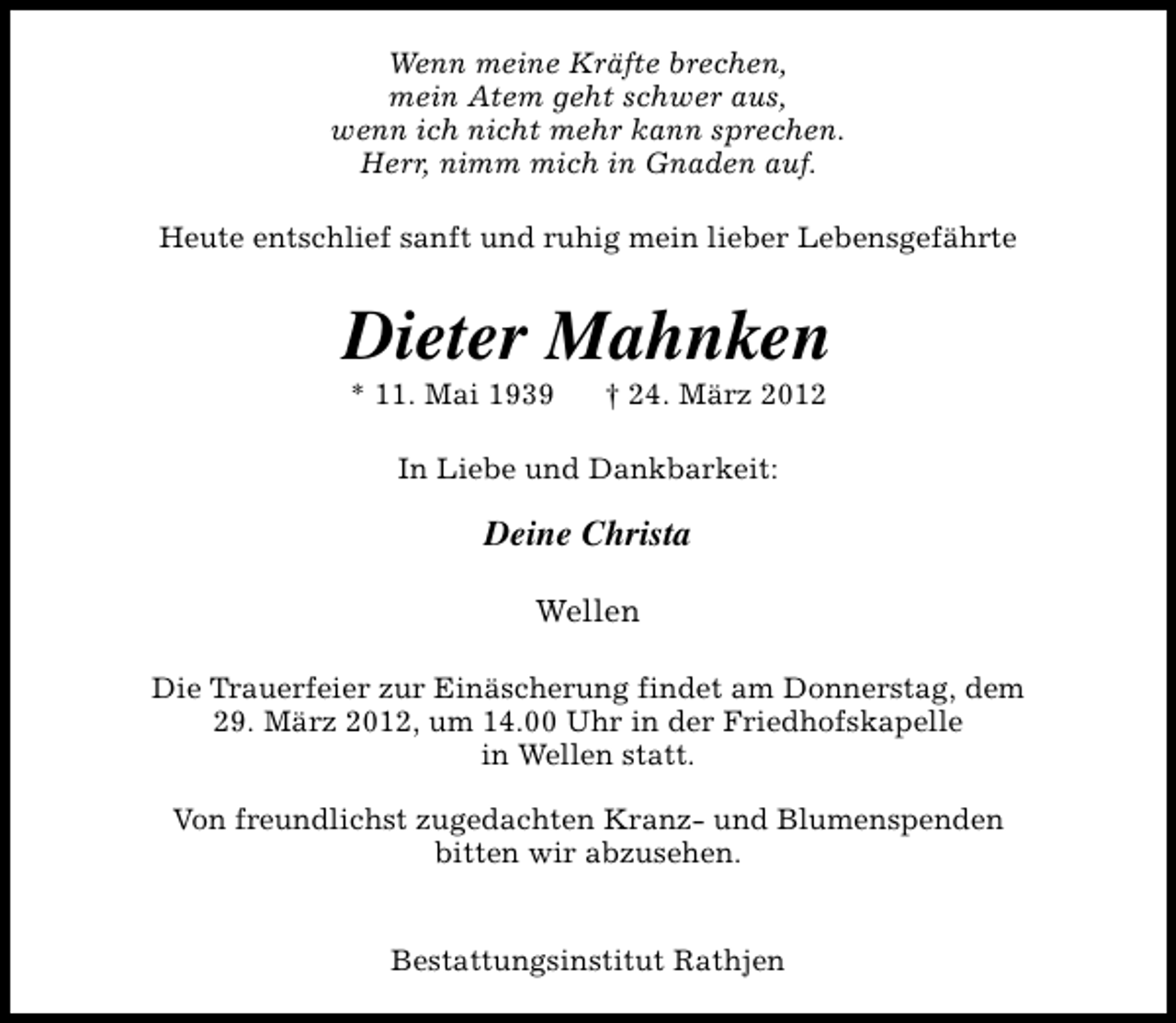 <p>Wenn meine Kräfte brechen,<br />mein Atem geht schwer aus,<br />wenn ich nicht mehr kann sprechen.<br />Herr, nimm mich in Gnaden auf.<br />Heute entschlief sanft und ruhig mein lieber Lebensgefährte</p><p>Dieter Mahnken<br />* 11. Mai 1939</p><p>† 24. März 2012</p><p>In Liebe und Dankbarkeit:</p><p>Deine Christa<br />Wellen<br />Die Trauerfeier zur Einäscherung findet am Donnerstag, dem<br />29. März 2012, um 14.00 Uhr in der Friedhofskapelle<br />in Wellen statt.<br />Von freundlichst zugedachten Kranz- und Blumenspenden<br />bitten wir abzusehen.<br />Bestattungsinstitut Rathjen</p>
