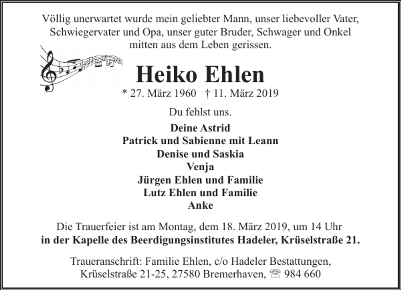 <p>Völlig unerwartet wurde mein geliebter Mann, unser liebevoller Vater,<br />Schwiegervater und Opa, unser guter Bruder, Schwager und Onkel<br />mitten aus dem Leben gerissen.</p><p>Heiko Ehlen</p><p>* 27. März 1960 † 11. März 2019<br />Du fehlst uns.<br />Deine Astrid<br />Patrick und Sabienne mit Leann<br />Denise und Saskia<br />Venja<br />Jürgen Ehlen und Familie<br />Lutz Ehlen und Familie<br />Anke<br />Die Trauerfeier ist am Montag, dem 18. März 2019, um 14 Uhr<br />in der Kapelle des Beerdigungsinstitutes Hadeler, Krüselstraße 21.<br />Traueranschrift: Familie Ehlen, c/o Hadeler Bestattungen,<br />Krüselstraße 21-25, 27580 Bremerhaven, ' 984 660</p>