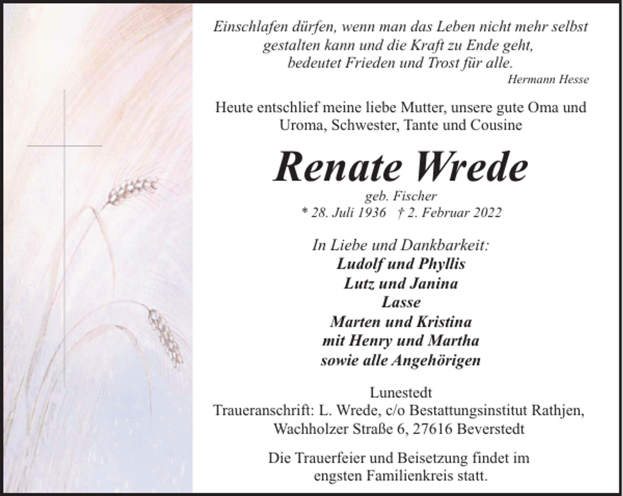<p>Einschlafen dürfen, wenn man das Leben nicht mehr selbst<br />gestalten kann und die Kraft zu Ende geht,<br />bedeutet Frieden und Trost für alle.</p><p>Hermann Hesse</p><p>Heute entschlief meine liebe Mutter, unsere gute Oma und<br />Uroma, Schwester, Tante und Cousine</p><p>Renate Wrede<br />geb. Fischer<br />* 28. Juli 1936 † 2. Februar 2022</p><p>In Liebe und Dankbarkeit:<br />Ludolf und Phyllis<br />Lutz und Janina<br />Lasse<br />Marten und Kristina<br />mit Henry und Martha<br />sowie alle Angehörigen<br />Lunestedt<br />Traueranschrift: L. Wrede, c/o Bestattungsinstitut Rathjen,<br />Wachholzer Straße 6, 27616 Beverstedt<br />Die Trauerfeier und Beisetzung findet im<br />engsten Familienkreis statt.</p>
