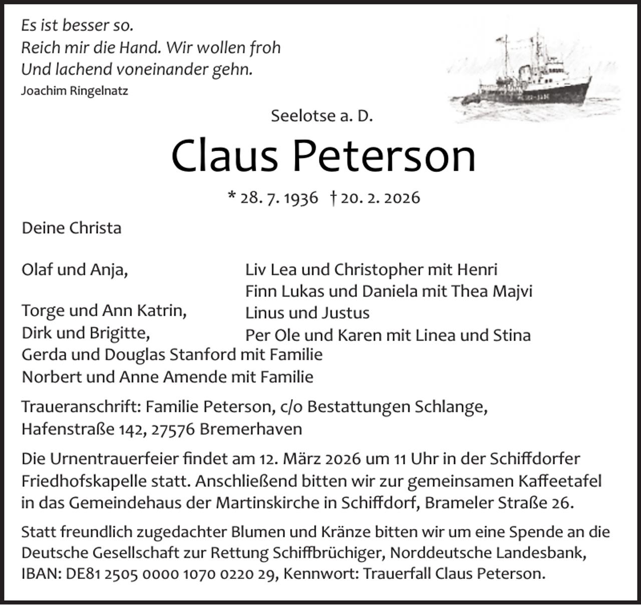 <p>Es ist besser so.<br />Reich mir die Hand. Wir wollen froh<br />Und lachend voneinander gehn.<br />Joachim Ringelnatz</p><p>Seelotse a. D.</p><p>Claus Peterson<br />* 28. 7. 1936 † 20. 2. 2026</p><p>Deine Christa<br />Olaf und Anja,</p><p>Liv Lea und Christopher mit Henri<br />Finn Lukas und Daniela mit Thea Majvi<br />Torge und Ann Katrin,<br />Linus und Justus<br />Dirk und Brigitte,<br />Per Ole und Karen mit Linea und Stina<br />Gerda und Douglas Stanford mit Familie<br />Norbert und Anne Amende mit Familie<br />Traueranschrift: Familie Peterson, c/o Bestattungen Schlange,<br />Hafenstraße 142, 27576 Bremerhaven<br />Die Urnentrauerfeier ﬁndet am 12. März 2026 um 11 Uhr in der Schiﬀdorfer<br />Friedhofskapelle statt. Anschließend bitten wir zur gemeinsamen Kaﬀeetafel<br />in das Gemeindehaus der Martinskirche in Schiﬀdorf, Brameler Straße 26.<br />Statt freundlich zugedachter Blumen und Kränze bitten wir um eine Spende an die<br />Deutsche Gesellschaft zur Rettung Schi�rüchiger, Norddeutsche Landesbank,<br />IBAN: DE81 2505 0000 107220 29, Kennwort: Trauerfall Claus Peterson.</p>