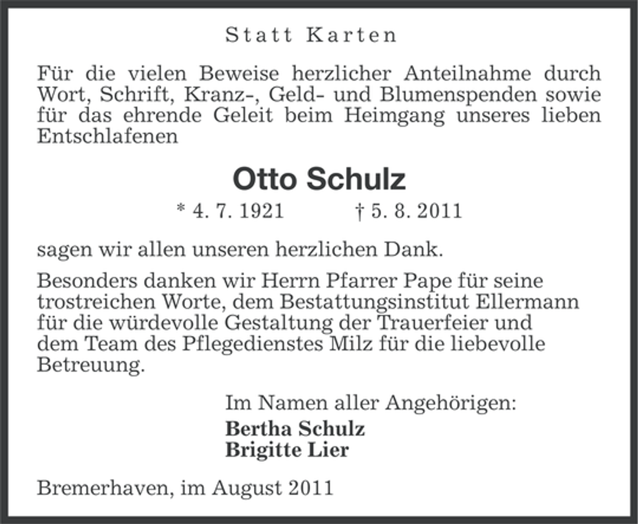 <p>Statt Karten<br />Für die vielen Beweise herzlicher Anteilnahme durch<br />Wort, Schrift, Kranz-, Geld- und Blumenspenden sowie<br />für das ehrende Geleit beim Heimgang unseres lieben<br />Entschlafenen</p><p>Otto Schulz<br />* 4. 7. 1921</p><p>† 5. 8. 2011</p><p>sagen wir allen unseren herzlichen Dank.<br />Besonders danken wir Herrn Pfarrer Pape für seine<br />trostreichen Worte, dem Bestattungsinstitut Ellermann<br />für die würdevolle Gestaltung der Trauerfeier und<br />dem Team des Pflegedienstes Milz für die liebevolle<br />Betreuung.<br />Im Namen aller Angehörigen:<br />Bertha Schulz<br />Brigitte Lier<br />Bremerhaven, im August 2011</p>