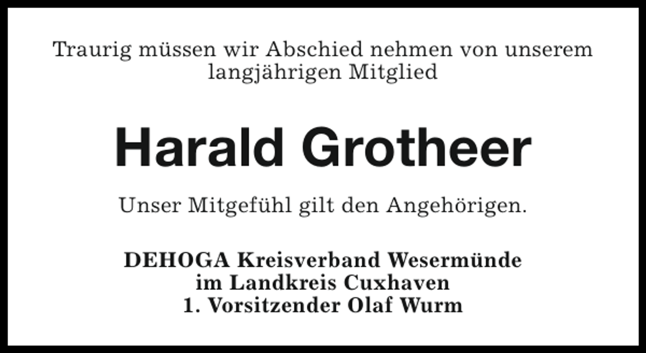 <p>Traurig müssen wir Abschied nehmen von unserem<br />langjährigen Mitglied</p><p>Harald Grotheer<br />Unser Mitgefühl gilt den Angehörigen.<br />DEHOGA Kreisverband Wesermünde<br />im Landkreis Cuxhaven<br />1. Vorsitzender Olaf Wurm</p>