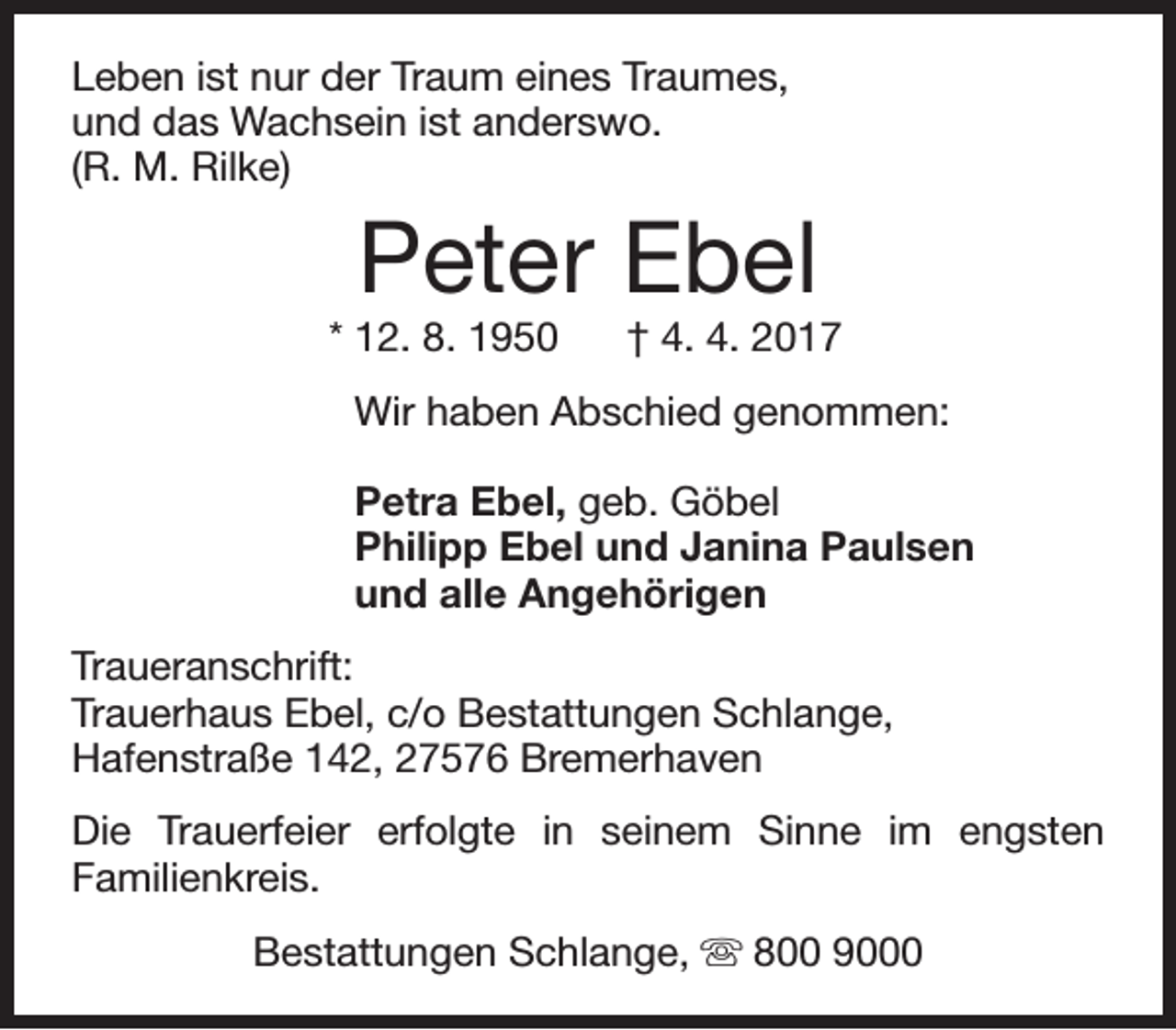 <p>Leben ist nur der Traum eines Traumes,<br />und das Wachsein ist anderswo.<br />(R. M. Rilke)</p><p>Peter Ebel</p><p>* 12. 8. 1950</p><p>† 4. 4. 2017</p><p>Wir haben Abschied genommen:<br />Petra Ebel, geb. Göbel<br />Philipp Ebel und Janina Paulsen<br />und alle Angehörigen<br />Traueranschrift:<br />Trauerhaus Ebel, c/o Bestattungen Schlange,<br />Hafenstraße 142, 27576 Bremerhaven<br />Die Trauerfeier erfolgte in seinem Sinne im engsten<br />Familienkreis.<br />Bestattungen Schlange, s 800 9000</p>