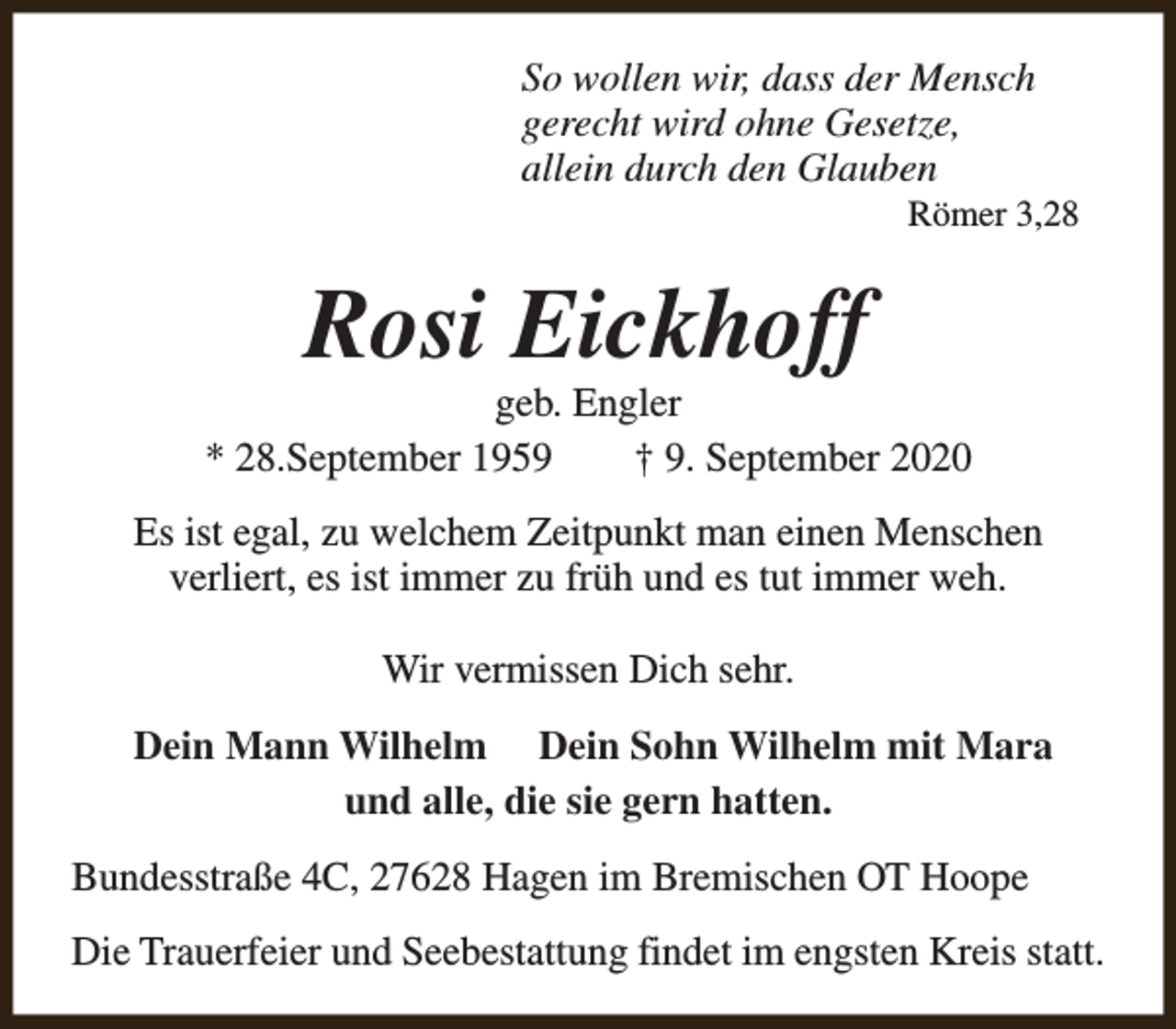 <p>So wollen wir, dass der Mensch<br />gerecht wird ohne Gesetze,<br />allein durch den Glauben</p><p>Römer 3,28</p><p>Rosi Eickhoff</p><p>geb. Engler<br />* 28.September 1959<br />† 9. September 2020<br />Es ist egal, zu welchem Zeitpunkt man einen Menschen<br />verliert, es ist immer zu früh und es tut immer weh.<br />Wir vermissen Dich sehr.<br />Dein Mann Wilhelm Dein Sohn Wilhelm mit Mara<br />und alle, die sie gern hatten.<br />Bundesstraße 4C, 27628 Hagen im Bremischen OT Hoope<br />Die Trauerfeier und Seebestattung findet im engsten Kreis statt.</p>