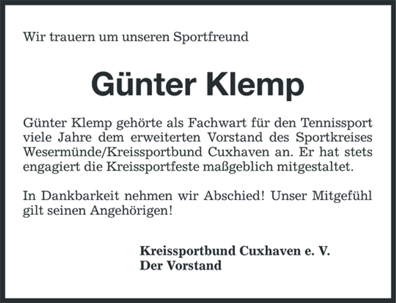 <p>Wir trauern um unseren Sportfreund</p><p>Günter Klemp<br />Günter Klemp gehörte als Fachwart für den Tennissport viele Jahre dem erweiterten Vorstand des Sportkreises Wesermünde/Kreissportbund Cuxhaven an. Er hat stets engagiert die Kreissportfeste maßgeblich mitgestaltet. In Dankbarkeit nehmen wir Abschied! Unser Mitgefühl gilt seinen Angehörigen! Kreissportbund Cuxhaven e. V. Der Vorstand</p>