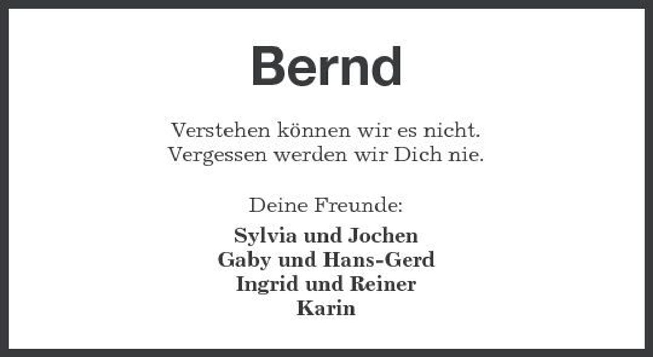 <p>Bernd<br />Verstehen können wir es nicht. Vergessen werden wir Dich nie. Deine Freunde: Sylvia und Jochen Gaby und Hans-Gerd Ingrid und Reiner Karin</p>
