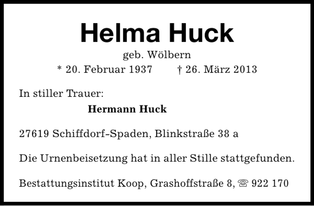 <p>Helma Huck</p><p>geb. Wölbern<br />* 20. Februar 1937<br />† 26. März 2013<br />In stiller Trauer:<br />Hermann Huck<br />27619 Schiffdorf-Spaden, Blinkstraße 38 a<br />Die Urnenbeisetzung hat in aller Stille stattgefunden.<br />Bestattungsinstitut Koop, Grashoffstraße 8, s 922 170</p>