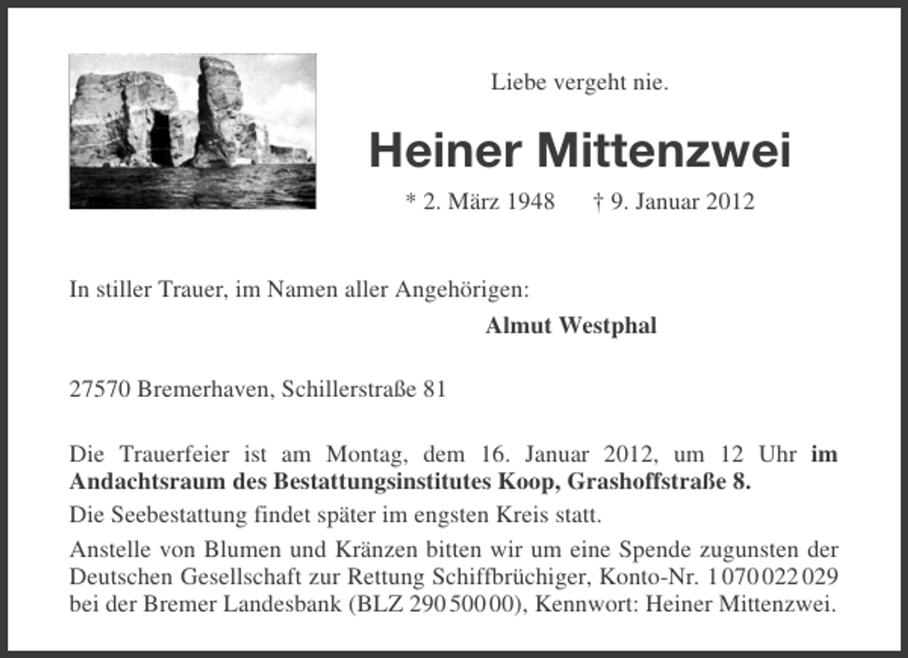 <p>Liebe vergeht nie.</p><p>Heiner Mittenzwei<br />* 2. März 1948</p><p>† 9. Januar 2012</p><p>In stiller Trauer, im Namen aller Angehörigen:<br />Almut Westphal<br />27570 Bremerhaven, Schillerstraße 81<br />Die Trauerfeier ist am Montag, dem 16. Januar 2012, um 12 Uhr im<br />Andachtsraum des Bestattungsinstitutes Koop, Grashoffstraße 8.<br />Die Seebestattung findet später im engsten Kreis statt.<br />Anstelle von Blumen und Kränzen bitten wir um eine Spende zugunsten der<br />Deutschen Gesellschaft zur Rettung Schiffbrüchiger, Konto-Nr. 1 0722 029<br />bei der Bremer Landesbank (BLZ 290 5), Kennwort: Heiner Mittenzwei.</p>