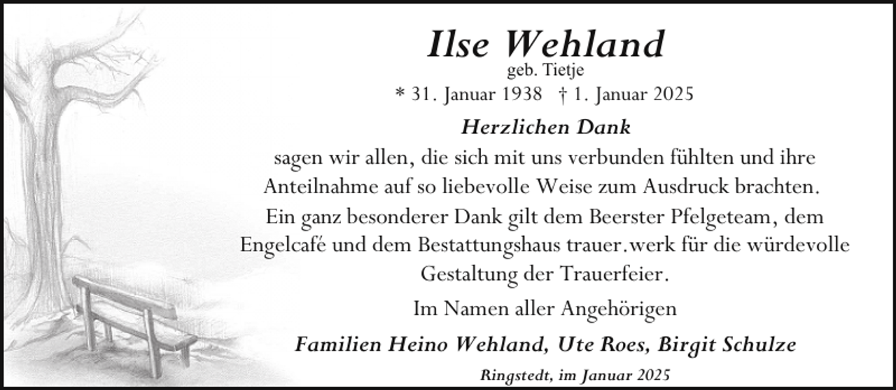 <p>Ilse Wehland<br />geb. Tietje</p><p>* 31. Januar 1938 † 1. Januar 2025</p><p>Herzlichen Dank<br />sagen wir allen, die sich mit uns verbunden fühlten und ihre<br />Anteilnahme auf so liebevolle Weise zum Ausdruck brachten.<br />Ein ganz besonderer Dank gilt dem Beerster Pfelgeteam, dem<br />Engelcafé und dem Bestattungshaus trauer.werk für die würdevolle<br />Gestaltung der Trauerfeier.<br />Im Namen aller Angehörigen<br />Familien Heino Wehland, Ute Roes, Birgit Schulze<br />Ringstedt, im Januar 2025</p>