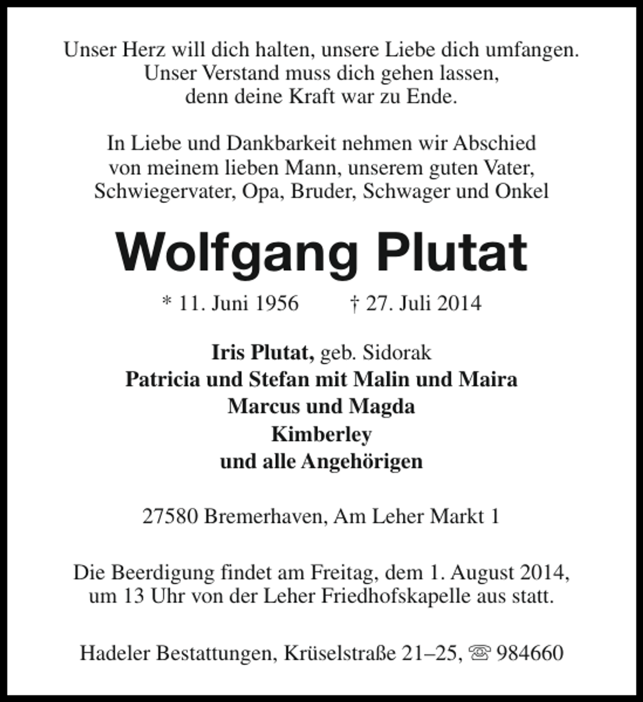 <p>Unser Herz will dich halten, unsere Liebe dich umfangen.<br />Unser Verstand muss dich gehen lassen,<br />denn deine Kraft war zu Ende.<br />In Liebe und Dankbarkeit nehmen wir Abschied<br />von meinem lieben Mann, unserem guten Vater,<br />Schwiegervater, Opa, Bruder, Schwager und Onkel</p><p>Wolfgang Plutat<br />* 11. Juni 1956</p><p>† 27. Juli 2014</p><p>Iris Plutat, geb. Sidorak<br />Patricia und Stefan mit Malin und Maira<br />Marcus und Magda<br />Kimberley<br />und alle Angehörigen<br />27580 Bremerhaven, Am Leher Markt 1<br />Die Beerdigung findet am Freitag, dem 1. August 2014,<br />um 13 Uhr von der Leher Friedhofskapelle aus statt.<br />Hadeler Bestattungen, Krüselstraße 21–25, s 984660</p>