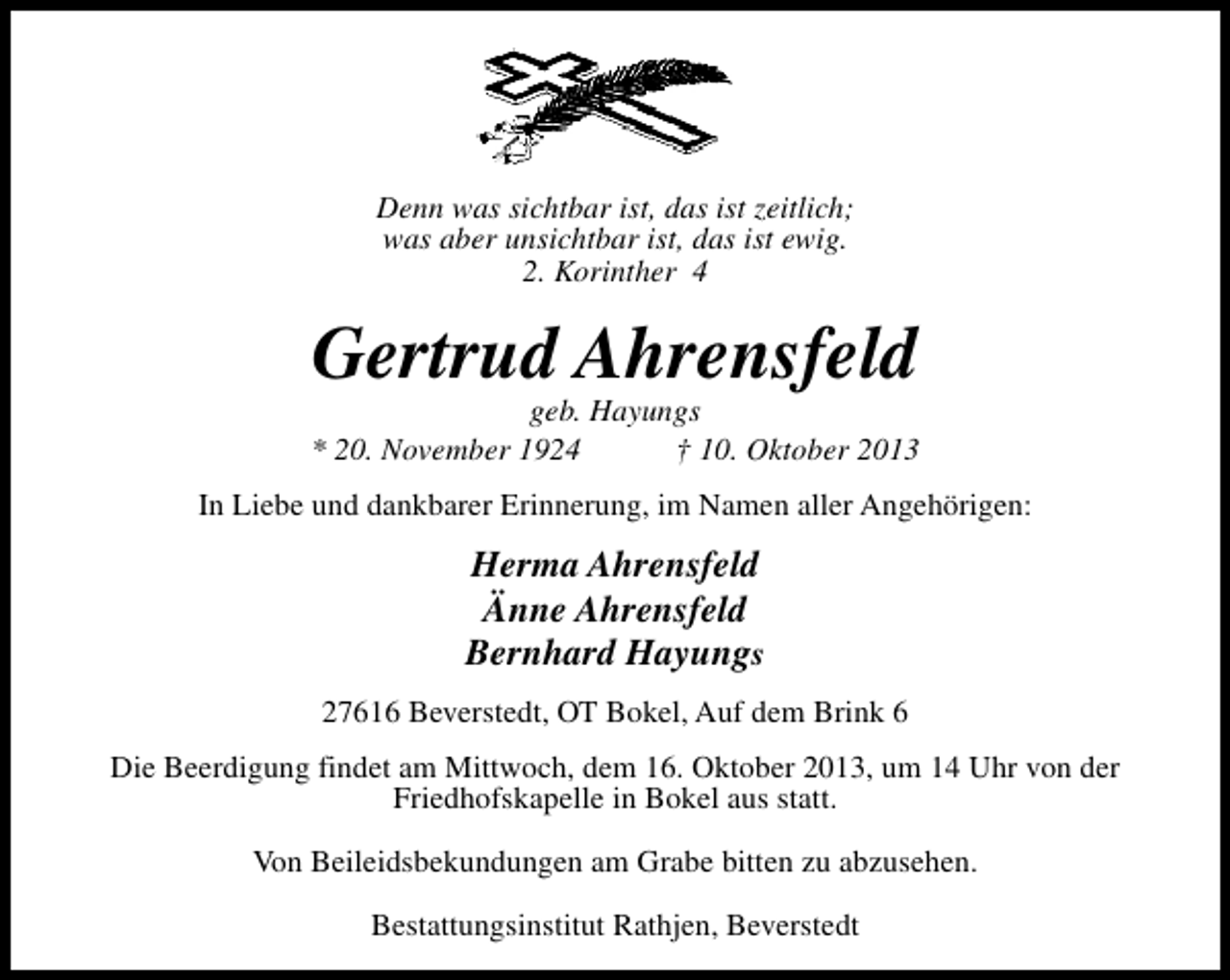 <p>Denn was sichtbar ist, das ist zeitlich;<br />was aber unsichtbar ist, das ist ewig.<br />2. Korinther 4</p><p>Gertrud Ahrensfeld</p><p>geb. Hayungs<br />* 20. November 1924<br />† 10. Oktober 2013<br />In Liebe und dankbarer Erinnerung, im Namen aller Angehörigen:</p><p>Herma Ahrensfeld<br />Änne Ahrensfeld<br />Bernhard Hayungs<br />27616 Beverstedt, OT Bokel, Auf dem Brink 6<br />Die Beerdigung findet am Mittwoch, dem 16. Oktober 2013, um 14 Uhr von der<br />Friedhofskapelle in Bokel aus statt.<br />Von Beileidsbekundungen am Grabe bitten zu abzusehen.<br />Bestattungsinstitut Rathjen, Beverstedt</p>