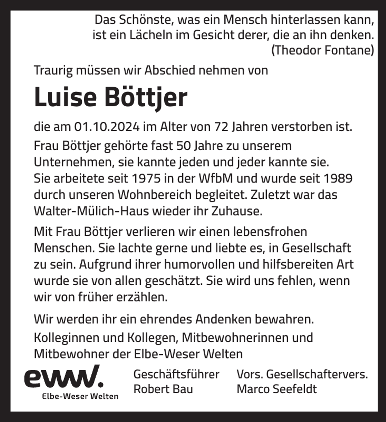 <p>Das Schönste, was ein Mensch hinterlassen kann,<br />ist ein Lächeln im Gesicht derer, die an ihn denken.<br />(Theodor Fontane)<br />Traurig müssen wir Abschied nehmen von</p><p>Luise Böttjer<br />die am 01.10.2024 im Alter von 72 Jahren verstorben ist.<br />Frau Böttjer gehörte fast 50 Jahre zu unserem<br />Unternehmen, sie kannte jeden und jeder kannte sie.<br />Sie arbeitete seit 1975 in der WfbM und wurde seit 1989<br />durch unseren Wohnbereich begleitet. Zuletzt war das<br />Walter-Mülich-Haus wieder ihr Zuhause.<br />Mit Frau Böttjer verlieren wir einen lebensfrohen<br />Menschen. Sie lachte gerne und liebte es, in Gesellschaft<br />zu sein. Aufgrund ihrer humorvollen und hilfsbereiten Art<br />wurde sie von allen geschätzt. Sie wird uns fehlen, wenn<br />wir von früher erzählen.<br />Wir werden ihr ein ehrendes Andenken bewahren.<br />Kolleginnen und Kollegen, Mitbewohnerinnen und<br />Mitbewohner der Elbe-Weser Welten<br />Geschäftsführer<br />Robert Bau</p><p>Vors. Gesellschaftervers.<br />Marco Seefeldt</p>
