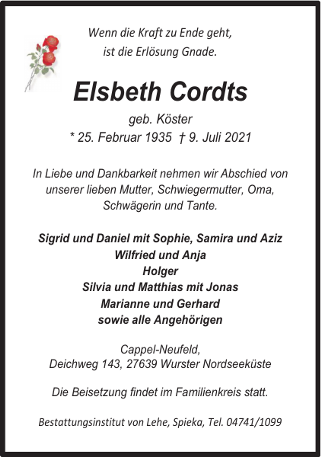 <p>Wenn die Kraft zu Ende geht,<br />ist die Erlösung Gnade.</p><p>Elsbeth Cordts<br />geb. Köster<br />* 25. Februar 1935 † 9. Juli 2021<br />In Liebe und Dankbarkeit nehmen wir Abschied von<br />unserer lieben Mutter, Schwiegermutter, Oma,<br />Schwägerin und Tante.<br />Sigrid und Daniel mit Sophie, Samira und Aziz<br />Wilfried und Anja<br />Holger<br />Silvia und Matthias mit Jonas<br />Marianne und Gerhard<br />sowie alle Angehörigen<br />Cappel-Neufeld,<br />Deichweg 143, 27639 Wurster Nordseeküste<br />Die Beisetzung findet im Familienkreis statt.<br />Bestattungsinstitut von Lehe, Spieka, Tel. 04741/1099</p>