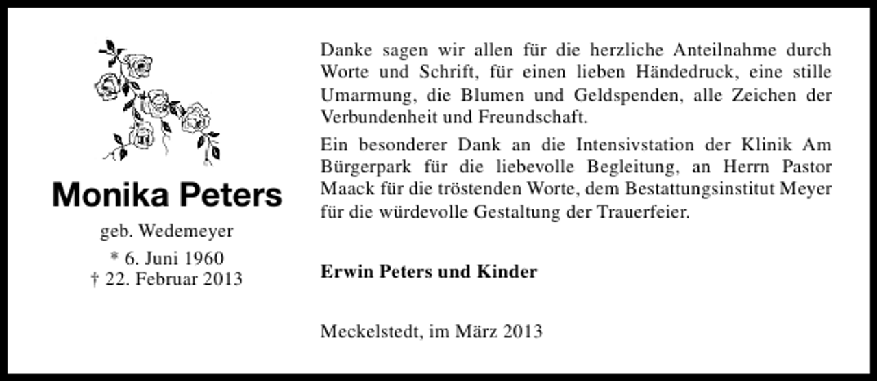 <p>Monika Peters<br />geb. Wedemeyer<br />* 6. Juni 1960<br />† 22. Februar 2013</p><p>Danke sagen wir allen für die herzliche Anteilnahme durch<br />Worte und Schrift, für einen lieben Händedruck, eine stille<br />Umarmung, die Blumen und Geldspenden, alle Zeichen der<br />Verbundenheit und Freundschaft.<br />Ein besonderer Dank an die Intensivstation der Klinik Am<br />Bürgerpark für die liebevolle Begleitung, an Herrn Pastor<br />Maack für die tröstenden Worte, dem Bestattungsinstitut Meyer<br />für die würdevolle Gestaltung der Trauerfeier.<br />Erwin Peters und Kinder<br />Meckelstedt, im März 2013</p>