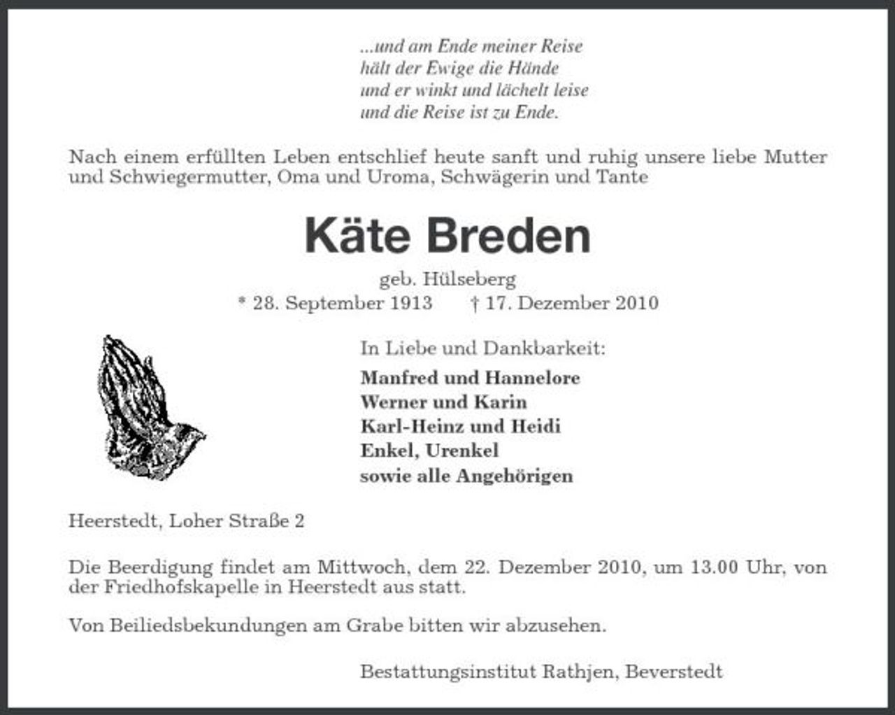 <p>...und am Ende meiner Reise<br />hält der Ewige die Hände<br />und er winkt und lächelt leise<br />und die Reise ist zu Ende.<br />Nach einem erfüllten Leben entschlief heute sanft und ruhig unsere liebe Mutter und Schwiegermutter, Oma und Uroma, Schwägerin und Tante<br />Käte Breden<br />geb. Hülseberg<br />* 28. September 1913 † 17. Dezember 2010<br />In Liebe und Dankbarkeit:<br />Manfred und Hannelore<br />Werner und Karin<br />Karl-Heinz und Heidi<br />Enkel, Urenkel<br />sowie alle Angehörigen<br />Heerstedt, Loher Straße 2<br />Die Beerdigung findet am Mittwoch, dem 22. Dezember 2010, um 13.00 Uhr, von der Friedhofskapelle in Heerstedt aus statt.</p><p>Von Beiliedsbekundungen am Grabe bitten wir abzusehen.<br />Bestattungsinstitut Rathjen, Beverstedt</p>