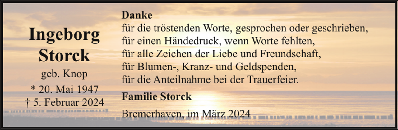 <p>Ingeborg<br />Storck</p><p>geb. Knop<br />* 20. Mai 1947<br />† 5. Februar 2024</p><p>Danke<br />für die tröstenden Worte, gesprochen oder geschrieben,<br />für einen Händedruck, wenn Worte fehlten,<br />für alle Zeichen der Liebe und Freundschaft,<br />für Blumen-, Kranz- und Geldspenden,<br />für die Anteilnahme bei der Trauerfeier.<br />Familie Storck<br />Bremerhaven, im März 2024</p>