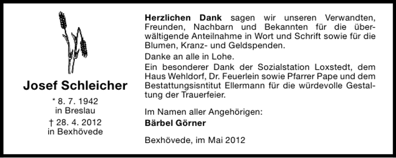<p>Josef Schleicher<br />* 8. 7. 1942<br />in Breslau<br />† 28. 4. 2012<br />in Bexhövede</p><p>Herzlichen Dank sagen wir unseren Verwandten,<br />Freunden, Nachbarn und Bekannten für die überwältigende Anteilnahme in Wort und Schrift sowie für die<br />Blumen, Kranz- und Geldspenden.<br />Danke an alle in Lohe.<br />Ein besonderer Dank der Sozialstation Loxstedt, dem<br />Haus Wehldorf, Dr. Feuerlein sowie Pfarrer Pape und dem<br />Bestattungsisntitut Ellermann für die würdevolle Gestaltung der Trauerfeier.<br />Im Namen aller Angehörigen:<br />Bärbel Görner<br />Bexhövede, im Mai 2012</p>