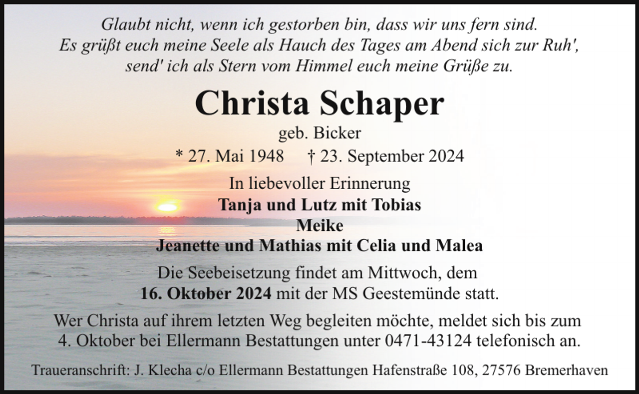 <p>Glaubt nicht, wenn ich gestorben bin, dass wir uns fern sind.<br />Es grüßt euch meine Seele als Hauch des Tages am Abend sich zur Ruh',<br />send' ich als Stern vom Himmel euch meine Grüße zu.</p><p>Christa Schaper</p><p>geb. Bicker<br />* 27. Mai 1948 † 23. September 2024<br />In liebevoller Erinnerung<br />Tanja und Lutz mit Tobias<br />Meike<br />Jeanette und Mathias mit Celia und Malea<br />Die Seebeisetzung findet am Mittwoch, dem<br />16. Oktober 2024 mit der MS Geestemünde statt.<br />Wer Christa auf ihrem letzten Weg begleiten möchte, meldet sich bis zum<br />4. Oktober bei Ellermann Bestattungen unter 0471-43124 telefonisch an.<br />Traueranschrift: J. Klecha c/o Ellermann Bestattungen Hafenstraße 108, 27576 Bremerhaven</p>