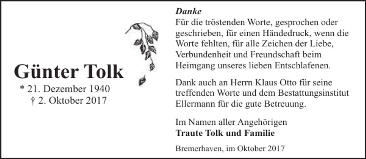 <p>Günter Tolk<br />* 21. Dezember 1940<br />† 2. Oktober 2017</p><p>Danke<br />Für die tröstenden Worte, gesprochen oder<br />geschrieben, für einen Händedruck, wenn die<br />Worte fehlten, für alle Zeichen der Liebe,<br />Verbundenheit und Freundschaft beim<br />Heimgang unseres lieben Entschlafenen.<br />Dank auch an Herrn Klaus Otto für seine<br />treffenden Worte und dem Bestattungsinstitut<br />Ellermann für die gute Betreuung.<br />Im Namen aller Angehörigen<br />Traute Tolk und Familie<br />Bremerhaven, im Oktober 2017</p>