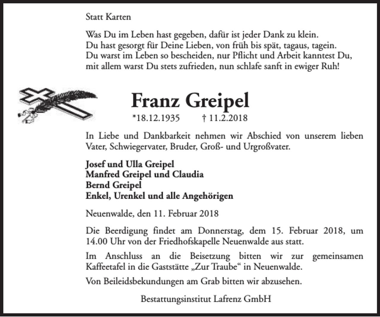 <p>Statt Karten<br />Was Du im Leben hast gegeben, dafür ist jeder Dank zu klein.<br />Du hast gesorgt für Deine Lieben, von früh bis spät, tagaus, tagein.<br />Du warst im Leben so bescheiden, nur Pflicht und Arbeit kanntest Du,<br />mit allem warst Du stets zufrieden, nun schlafe sanft in ewiger Ruh!</p><p>Franz Greipel<br />*18.12.1935</p><p>† 11.2.2018</p><p>In Liebe und Dankbarkeit nehmen wir Abschied von unserem lieben<br />Vater, Schwiegervater, Bruder, Groß- und Urgroßvater.<br />Josef und Ulla Greipel<br />Manfred Greipel und Claudia<br />Bernd Greipel<br />Enkel, Urenkel und alle Angehörigen<br />Neuenwalde, den 11. Februar 2018<br />Die Beerdigung findet am Donnerstag, dem 15. Februar 2018, um<br />14.00 Uhr von der Friedhofskapelle Neuenwalde aus statt.<br />Im Anschluss an die Beisetzung bitten wir zur gemeinsamen<br />Kaffeetafel in die Gaststätte „Zur Traube“ in Neuenwalde.<br />Von Beileidsbekundungen am Grab bitten wir abzusehen.<br />Bestattungsinstitut Lafrenz GmbH</p>