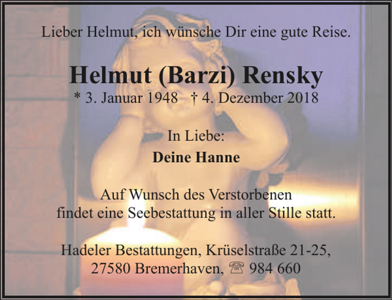 <p>Lieber Helmut, ich wünsche Dir eine gute Reise.</p>
<p>Helmut (Barzi) Rensky<br />* 3. Januar 1948 † 4. Dezember 2018<br />In Liebe:<br />Deine Hanne<br />Auf Wunsch des Verstorbenen<br />findet eine Seebestattung in aller Stille statt.<br />Hadeler Bestattungen, Krüselstraße 21-25,<br />27580 Bremerhaven, ' 984 660</p>