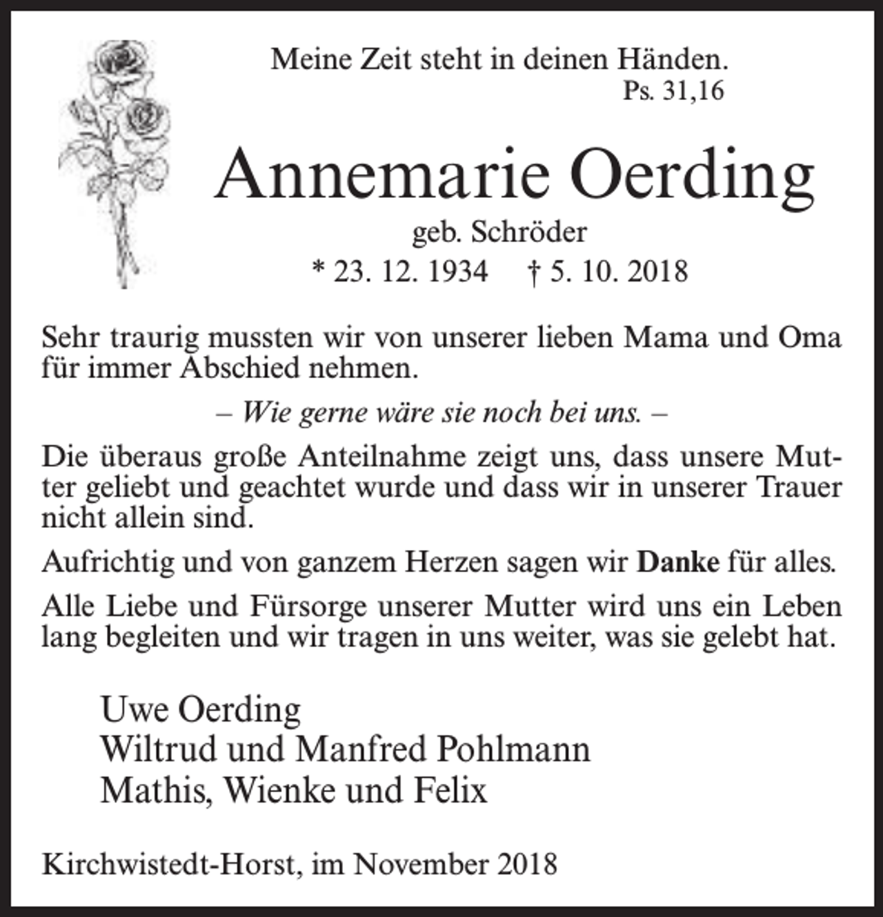<p>Meine Zeit steht in deinen Händen.<br />Ps. 31,16</p><p>Annemarie Oerding<br />geb. Schröder<br />* 23. 12. 1934 † 5. 10. 2018</p><p>Sehr traurig mussten wir von unserer lieben Mama und Oma<br />für immer Abschied nehmen.<br />– Wie gerne wäre sie noch bei uns. –<br />Die überaus große Anteilnahme zeigt uns, dass unsere Mutter geliebt und geachtet wurde und dass wir in unserer Trauer<br />nicht allein sind.<br />Aufrichtig und von ganzem Herzen sagen wir Danke für alles.<br />Alle Liebe und Fürsorge unserer Mutter wird uns ein Leben<br />lang begleiten und wir tragen in uns weiter, was sie gelebt hat.</p><p>Uwe Oerding<br />Wiltrud und Manfred Pohlmann<br />Mathis, Wienke und Felix<br />Kirchwistedt-Horst, im November 2018</p>