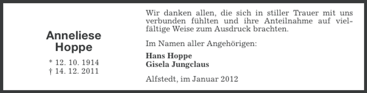 <p>Anneliese<br />Hoppe<br />* 12. 10. 1914<br />† 14. 12. 2011</p><p>Wir danken allen, die sich in stiller Trauer mit uns<br />verbunden fühlten und ihre Anteilnahme auf vielfältige Weise zum Ausdruck brachten.<br />Im Namen aller Angehörigen:<br />Hans Hoppe<br />Gisela Jungclaus<br />Alfstedt, im Januar 2012</p>