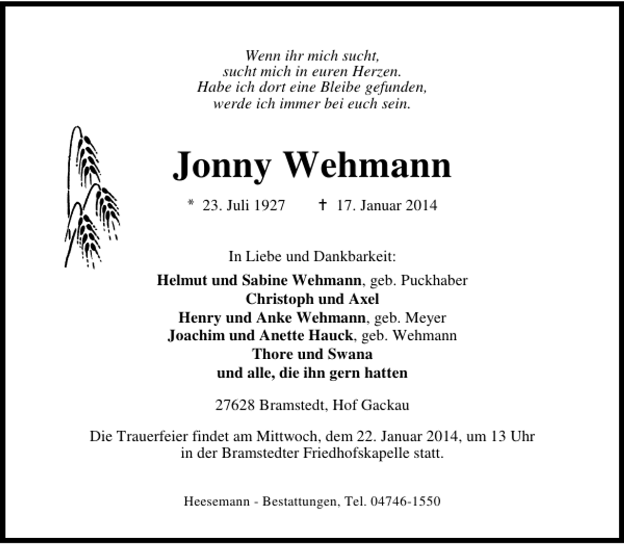 <p>Wenn ihr mich sucht,<br />sucht mich in euren Herzen.<br />Habe ich dort eine Bleibe gefunden,<br />werde ich immer bei euch sein.</p><p>Jonny Wehmann<br />23. Juli 1927</p><p>17. Januar 2014</p><p>In Liebe und Dankbarkeit:<br />Helmut und Sabine Wehmann, geb. Puckhaber<br />Christoph und Axel<br />Henry und Anke Wehmann, geb. Meyer<br />Joachim und Anette Hauck, geb. Wehmann<br />Thore und Swana<br />und alle, die ihn gern hatten<br />27628 Bramstedt, Hof Gackau<br />Die Trauerfeier findet am Mittwoch, dem 22. Januar 2014, um 13 Uhr<br />in der Bramstedter Friedhofskapelle statt.<br />Heesemann - Bestattungen, Tel. 04746-1550</p>