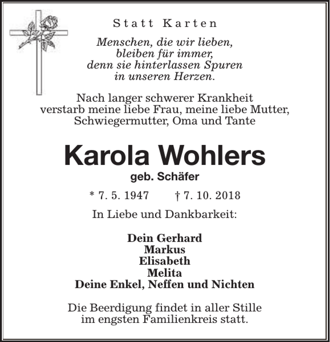 <p>Statt Karten<br />Menschen, die wir lieben,<br />bleiben für immer,<br />denn sie hinterlassen Spuren<br />in unseren Herzen.<br />Nach langer schwerer Krankheit<br />verstarb meine liebe Frau, meine liebe Mutter,<br />Schwiegermutter, Oma und Tante</p><p>Karola Wohlers<br />geb. Schäfer</p><p>* 7. 5. 1947</p><p>† 7. 10. 2018</p><p>In Liebe und Dankbarkeit:<br />Dein Gerhard<br />Markus<br />Elisabeth<br />Melita<br />Deine Enkel, Neffen und Nichten<br />Die Beerdigung findet in aller Stille<br />im engsten Familienkreis statt.</p>