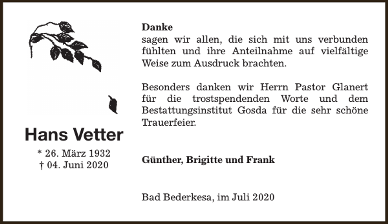 <p>Danke<br />sagen wir allen, die sich mit uns verbunden<br />fühlten und ihre Anteilnahme auf vielfältige<br />Weise zum Ausdruck brachten.</p><p>Hans Vetter<br />* 26. März 1932<br />† 04. Juni 2020</p><p>Besonders danken wir Herrn Pastor Glanert<br />für die trostspendenden Worte und dem<br />Bestattungsinstitut Gosda für die sehr schöne<br />Trauerfeier.<br />Günther, Brigitte und Frank<br />Bad Bederkesa, im Juli 2020</p>