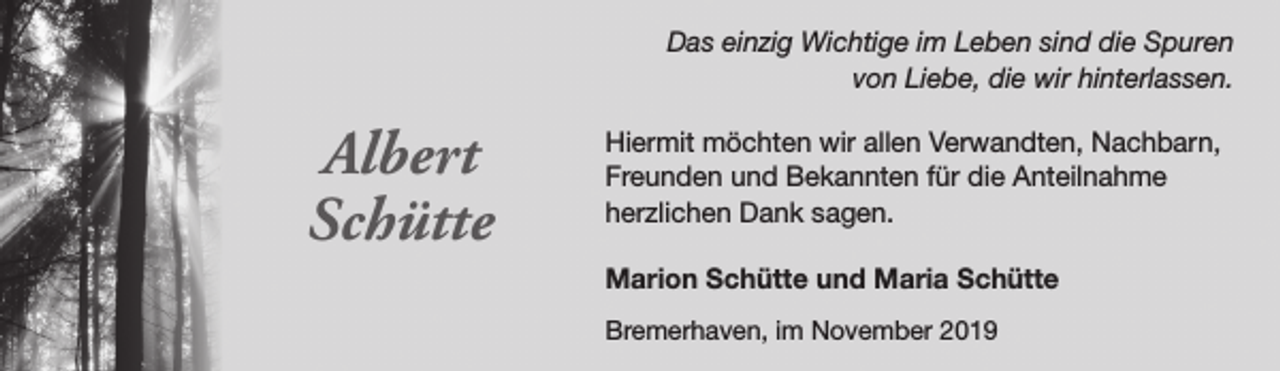 <p>Das einzig Wichtige im Leben sind die Spuren<br />von Liebe, die wir hinterlassen.</p><p>Albert<br />Schütte</p><p>Hiermit möchten wir allen Verwandten, Nachbarn,<br />Freunden und Bekannten für die Anteilnahme<br />herzlichen Dank sagen.<br />Marion Schütte und Maria Schütte<br />Bremerhaven, im November 2019</p>