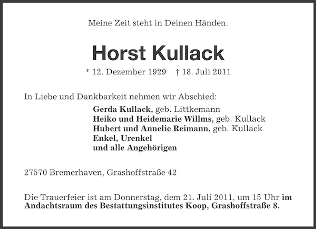 <p>Meine Zeit steht in Deinen Händen.</p><p>Horst Kullack<br />* 12. Dezember 1929</p><p>† 18. Juli 2011</p><p>In Liebe und Dankbarkeit nehmen wir Abschied:<br />Gerda Kullack, geb. Littkemann<br />Heiko und Heidemarie Willms, geb. Kullack<br />Hubert und Annelie Reimann, geb. Kullack<br />Enkel, Urenkel<br />und alle Angehörigen<br />27570 Bremerhaven, Grashoffstraße 42<br />Die Trauerfeier ist am Donnerstag, dem 21. Juli 2011, um 15 Uhr im<br />Andachtsraum des Bestattungsinstitutes Koop, Grashoffstraße 8.</p>