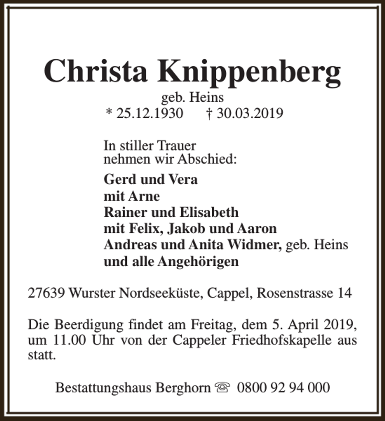 <p>Christa Knippenberg<br />geb. Heins<br />* 25.12.1930<br />† 30.03.2019</p><p>In stiller Trauer<br />nehmen wir Abschied:<br />Gerd und Vera<br />mit Arne<br />Rainer und Elisabeth<br />mit Felix, Jakob und Aaron<br />Andreas und Anita Widmer, geb. Heins<br />und alle Angehörigen<br />27639 Wurster Nordseeküste, Cappel, Rosenstrasse 14<br />Die Beerdigung findet am Freitag, dem 5. April 2019,<br />um 11.00 Uhr von der Cappeler Friedhofskapelle aus<br />statt.<br />Bestattungshaus Berghorn s 0800 92 94 000</p>