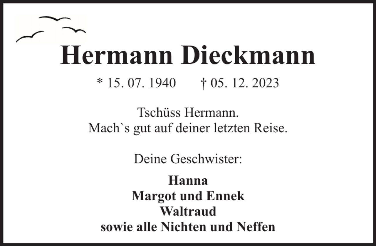 <p>Hermann Dieckmann<br />* 15. 07. 1940</p><p>† 05. 12. 2023</p><p>Tschüss Hermann.<br />Mach`s gut auf deiner letzten Reise.<br />Deine Geschwister:<br />Hanna<br />Margot und Ennek<br />Waltraud<br />sowie alle Nichten und Neffen</p>