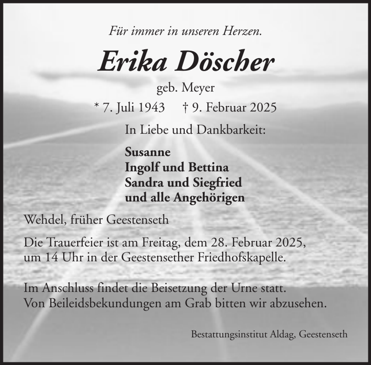 <p>Für immer in unseren Herzen.</p><p>Erika Döscher<br />geb. Meyer<br />* 7. Juli 1943 † 9. Februar 2025<br />In Liebe und Dankbarkeit:<br />Susanne<br />Ingolf und Bettina<br />Sandra und Siegfried<br />und alle Angehörigen<br />Wehdel, früher Geestenseth<br />Die Trauerfeier ist am Freitag, dem 28. Februar 2025,<br />um 14 Uhr in der Geestensether Friedhofskapelle.<br />Im Anschluss findet die Beisetzung der Urne statt.<br />Von Beileidsbekundungen am Grab bitten wir abzusehen.<br />Bestattungsinstitut Aldag, Geestenseth</p>