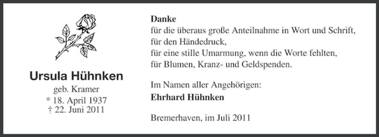 <p>Danke<br />für die überaus große Anteilnahme in Wort und Schrift,<br />für den Händedruck,<br />für eine stille Umarmung, wenn die Worte fehlten,<br />für Blumen, Kranz- und Geldspenden.</p><p>Ursula Hühnken<br />geb. Kramer<br />* 18. April 1937<br />† 22. Juni 2011</p><p>Im Namen aller Angehörigen:<br />Ehrhard Hühnken<br />Bremerhaven, im Juli 2011</p>